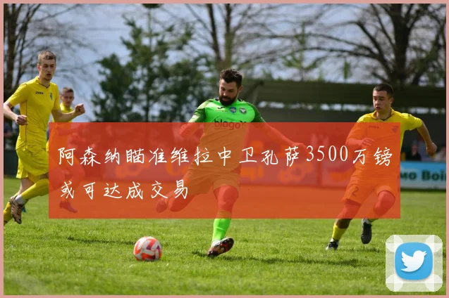 阿森纳瞄准维拉中卫孔萨3500万镑或可达成交易