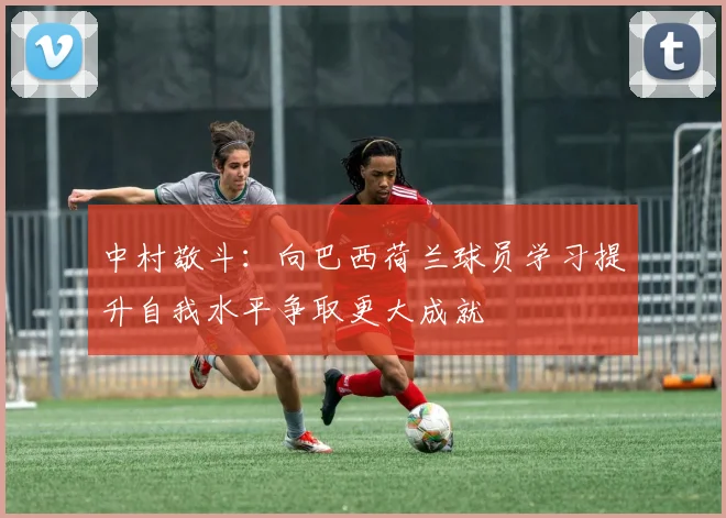中村敬斗：向巴西荷兰球员学习提升自我水平争取更大成就