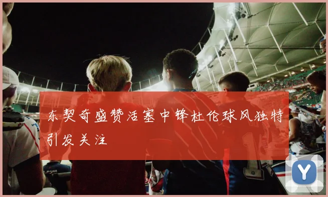 东契奇盛赞活塞中锋杜伦球风独特引发关注
