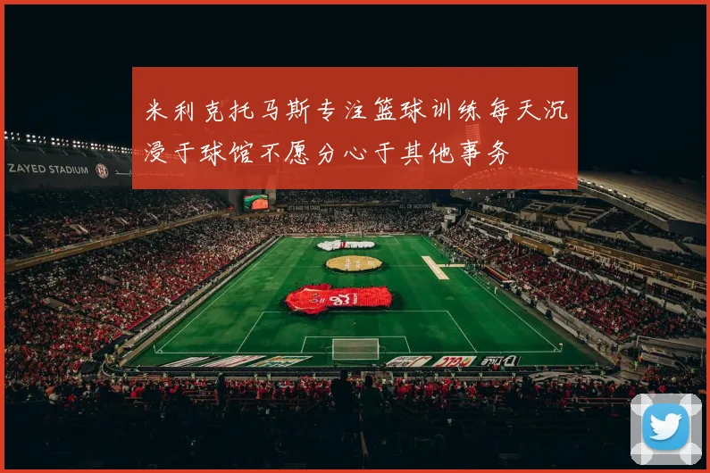 米利克托马斯专注篮球训练每天沉浸于球馆不愿分心于其他事务