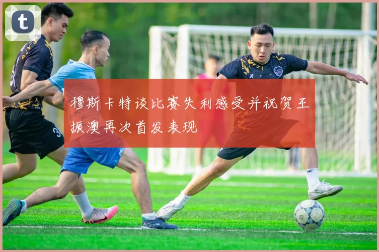 穆斯卡特谈比赛失利感受并祝贺王振澳再次首发表现