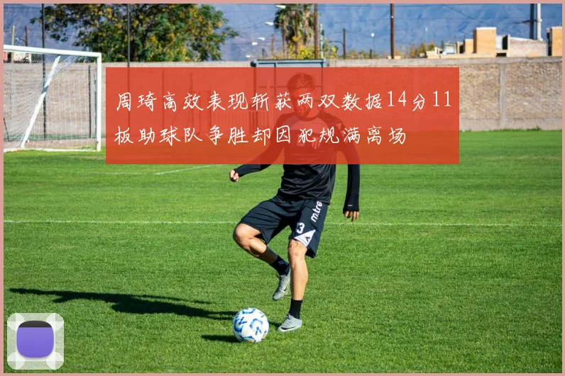 周琦高效表现斩获两双数据14分11板助球队争胜却因犯规满离场