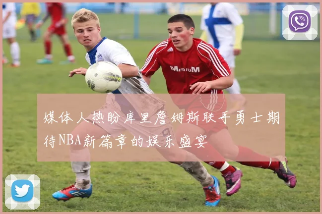 媒体人热盼库里詹姆斯联手勇士期待NBA新篇章的娱乐盛宴