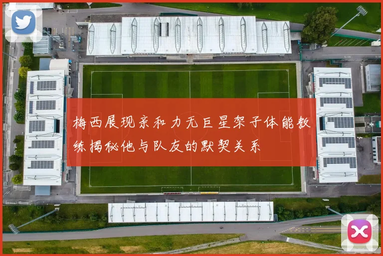 梅西展现亲和力无巨星架子体能教练揭秘他与队友的默契关系
