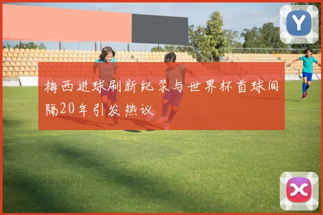 梅西进球刷新纪录与世界杯首球间隔20年引发热议