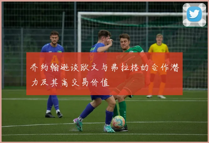 乔约翰逊谈欧文与弗拉格的合作潜力及其高交易价值