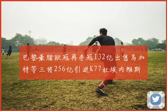 巴黎豪赌欧冠再夺冠132亿出售乌加特等三将256亿引进K77杜埃内维斯等五名新援