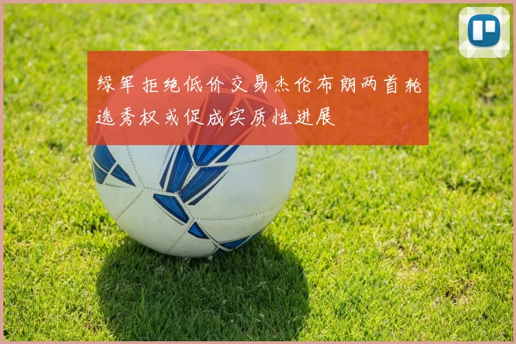 绿军拒绝低价交易杰伦布朗两首轮选秀权或促成实质性进展