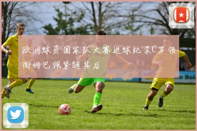 欧洲球员国家队大赛进球纪录C罗领衔姆巴佩紧随其后