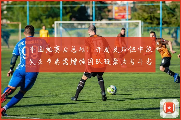 李国旭赛后总结：开局良好但中段失去节奏需增强团队凝聚力与斗志