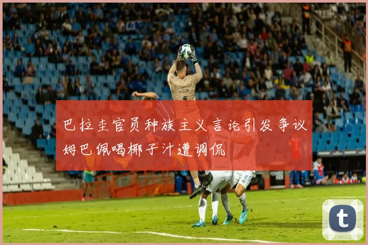 巴拉圭官员种族主义言论引发争议姆巴佩喝椰子汁遭调侃