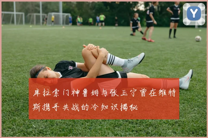 库拉索门神鲁姆与张玉宁曾在维特斯携手共战的冷知识揭秘