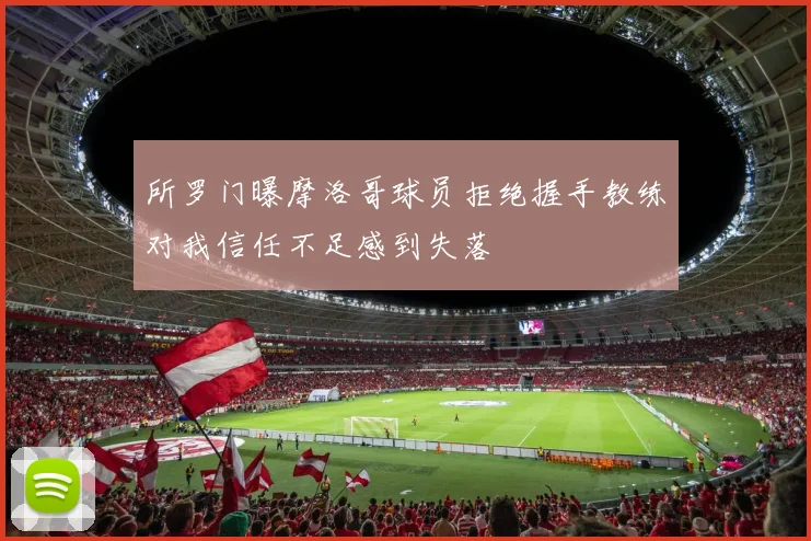 所罗门曝摩洛哥球员拒绝握手教练对我信任不足感到失落