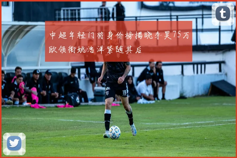 中超年轻门将身价榜揭晓李昊75万欧领衔姚浩洋紧随其后
