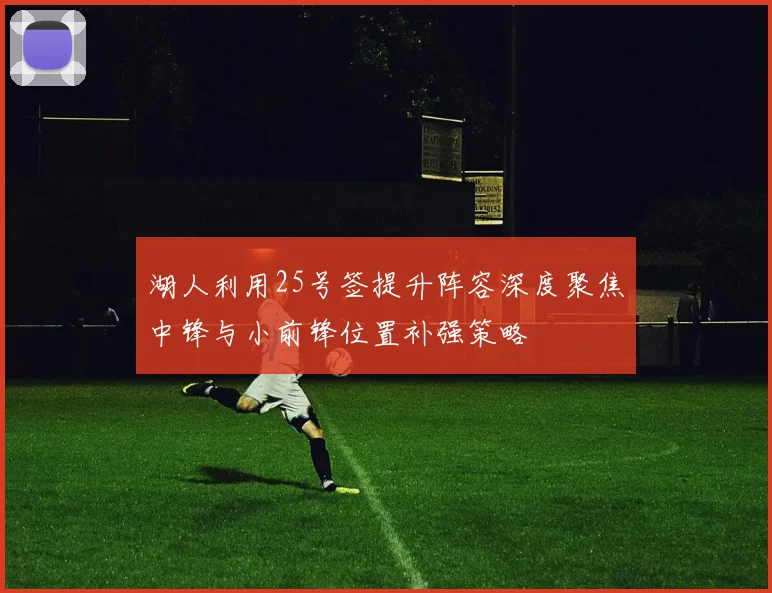 湖人利用25号签提升阵容深度聚焦中锋与小前锋位置补强策略