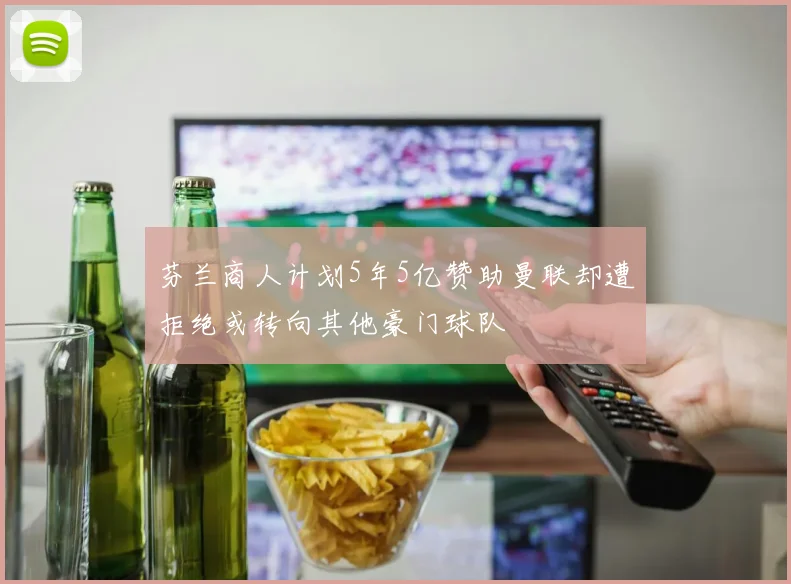 芬兰商人计划5年5亿赞助曼联却遭拒绝或转向其他豪门球队